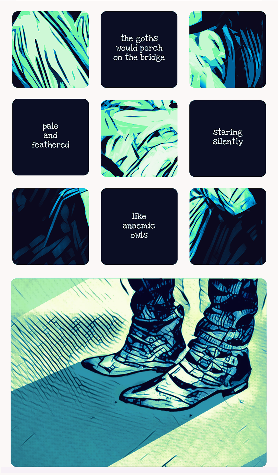 a 3 by 3 grid of panels alternate between illustrations and white text on navy blue. The illustrations are of folds of blues and greens, abstract on their own, but hinting at being closeups of a larger image which is interrupted by the text panels. The text reads 'the goths would perch on the bridge', 'pale and feathered', 'staring silently', 'like anaemic owls'. a larger panel underneath is a closeup of the feet of someone wearing chelsea boots, dressed in black, staring at their shadow.