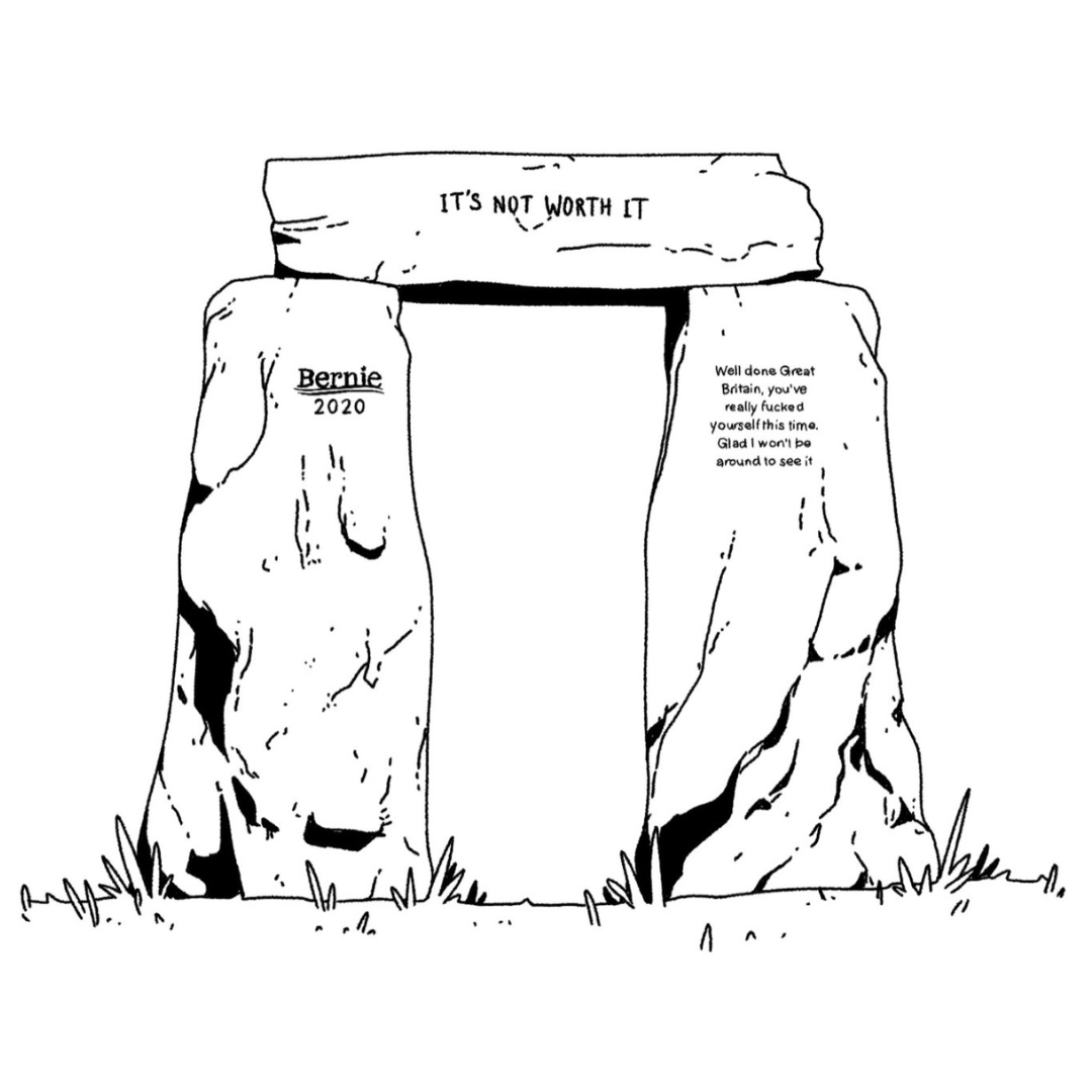 The piece ends with a drawing of an arch made from three stones, as found in stonehenge. Each stone has of the above inscriptions engraved on: 1. 'Bernie 2020', 2. '“It’s Not Worth It” by Linds Redding', 3. 'Well done Great Britain, you’ve really fucked yourself this time. Glad I won’t be around to see it'