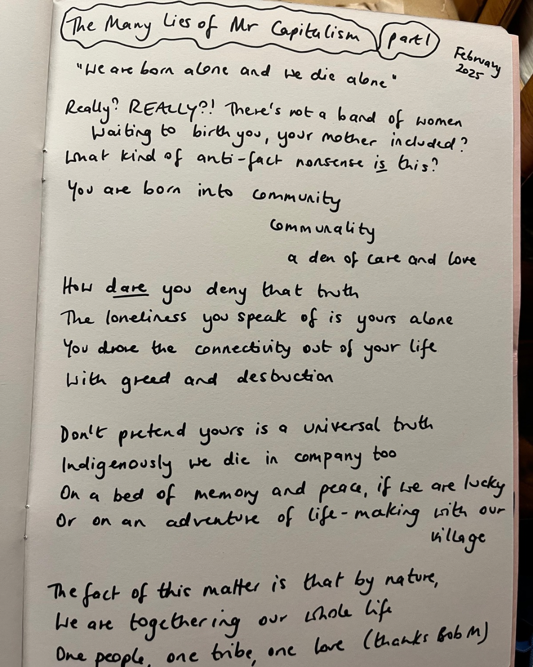 a photograph of a handwritten poem in a notebook. the poem reads: 'We are born alone and we die alone' Really? REALLY?! There's not a band of women waiting to birth you, your mother included? What kind of anti-fact nonsense is this? You are born into community communality a den of care and love How dare you deny that truth The loneliness you speak of is yours alone You drove the connectivity out of your life with greed and destuction Don't pretend yours is a universal truth Indigenously we die in company too On a bed of memory and peace, if we are lucky Or on an adventure of life-making with our village The fact of this matter is that by nature, We are togethering our whole life One people, one tribe, one love (thanks Bob M)