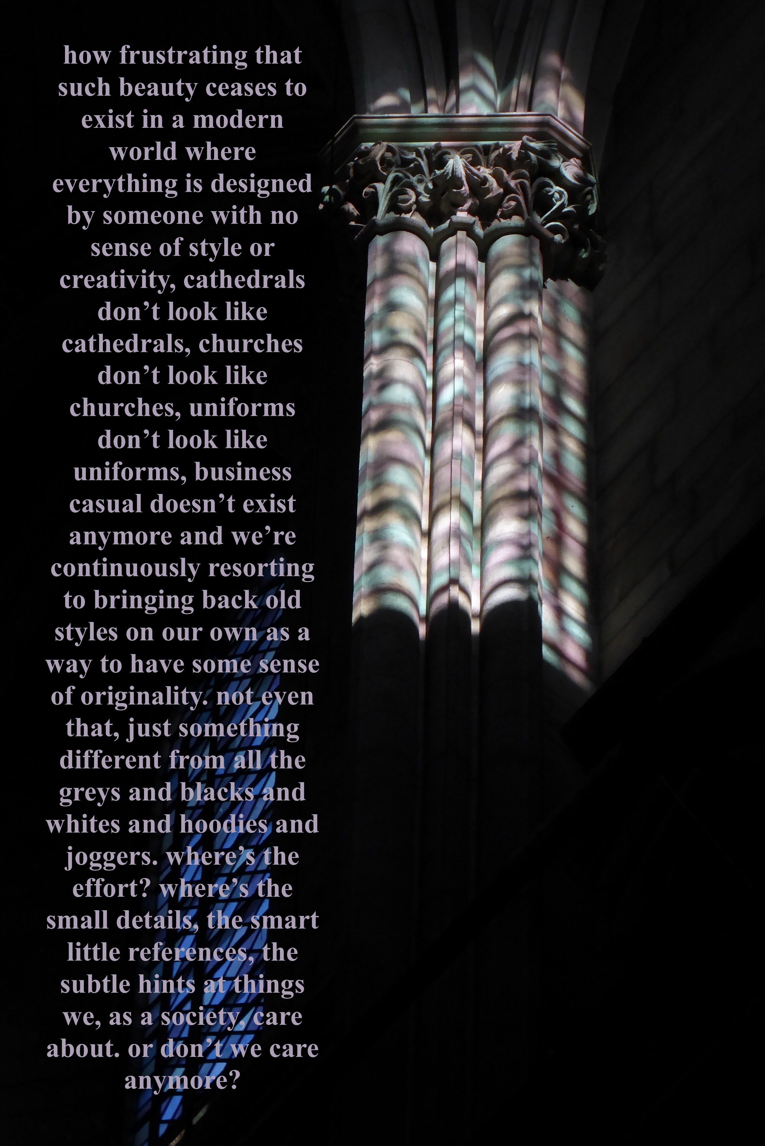 a photograph of an architectural column in a dark cathedral, lit by colourful light shining through a stained glass window. to the left of the column is a column of text, which reads: 'how frustrating that such beauty ceases to exist in a modern world where everything is designed by someone with no sense of style or creativity, cathedrals don't look like cathedrals, churches don't look like churches, uniforms don't look like uniforms, business casual doesn't exist anymore and we're continuously resorting to bringing back old styles on our own as a way to have some sense of originality. not even that, just something different from all the greys and blacks and whites and hoodies and joggers. where's the effort? where's the small details, the smart little references, the subtle hints at things we, as a society, care about. or don't we care anymore?'